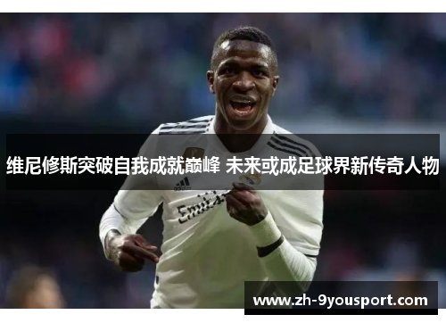 维尼修斯突破自我成就巅峰 未来或成足球界新传奇人物