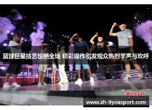 篮球巨星技艺惊艳全场 精彩操作引发观众热烈掌声与欢呼