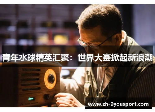 青年水球精英汇聚：世界大赛掀起新浪潮