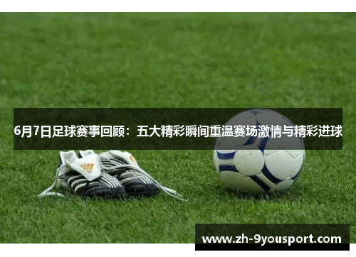 6月7日足球赛事回顾：五大精彩瞬间重温赛场激情与精彩进球