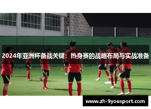 2024年亚洲杯备战关键：热身赛的战略布局与实战准备