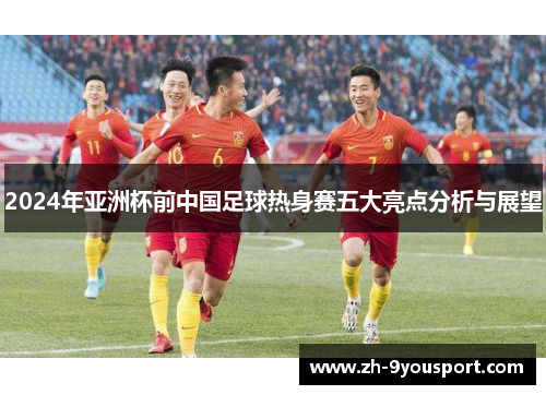 2024年亚洲杯前中国足球热身赛五大亮点分析与展望