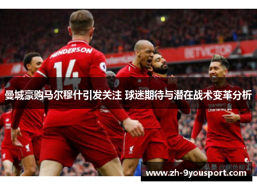 曼城豪购马尔穆什引发关注 球迷期待与潜在战术变革分析